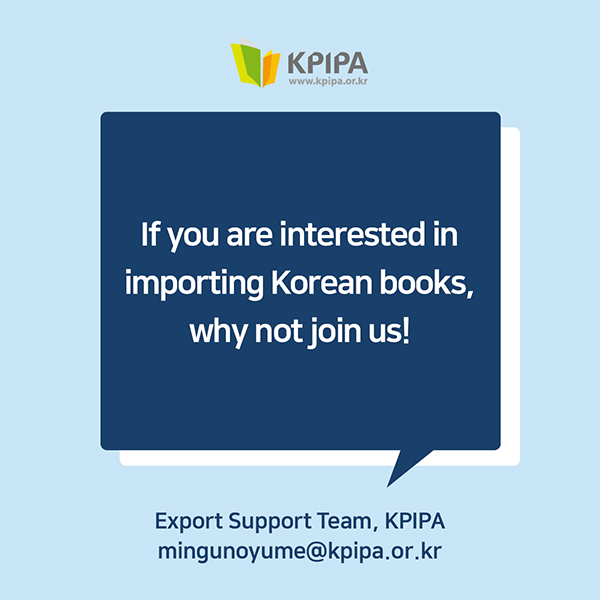 If you are interested in importing Korean books, why not join us!Contact: Export Support Team, Publication Industry Promotion Agency of Korea (KPIPA)mingunoyume@kpipa.or.kr